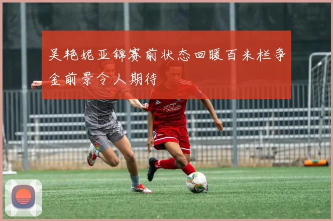 吴艳妮亚锦赛前状态回暖百米栏争金前景令人期待