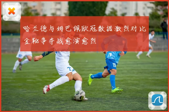 哈兰德与姆巴佩欧冠数据激烈对比金靴争夺战愈演愈烈