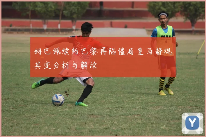 姆巴佩续约巴黎再陷僵局皇马静观其变分析与解读
