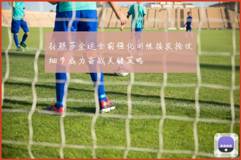 孙颖莎全运会前强化训练接发抢攻细节成为备战关键策略